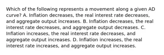 Which of the following represents a movement along a given AD​ curve? A. Inflation​ decreases, the real interest rate​ decreases, and aggregate output increases. B. Inflation​ decreases, the real interest rate​ decreases, and aggregate output decreases. C. Inflation​ increases, the real interest rate​ decreases, and aggregate output increases. D. Inflation​ increases, the real interest rate​ increases, and aggregate output increases.