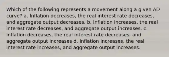 Which of the following represents a movement along a given AD​ curve? a. Inflation​ decreases, the real interest rate​ decreases, and aggregate output decreases. b. Inflation​ increases, the real interest rate​ decreases, and aggregate output increases. c. Inflation decreases, the real interest rate decreases, and aggregate output increases d. Inflation​ increases, the real interest rate​ increases, and aggregate output increases.