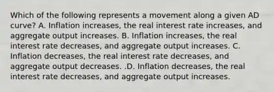 Which of the following represents a movement along a given AD​ curve? A. Inflation​ increases, the real interest rate​ increases, and aggregate output increases. B. Inflation​ increases, the real interest rate​ decreases, and aggregate output increases. C. Inflation​ decreases, the real interest rate​ decreases, and aggregate output decreases. .D. Inflation​ decreases, the real interest rate​ decreases, and aggregate output increases.