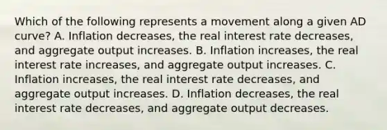 Which of the following represents a movement along a given AD​ curve? A. Inflation​ decreases, the real interest rate​ decreases, and aggregate output increases. B. Inflation​ increases, the real interest rate​ increases, and aggregate output increases. C. Inflation​ increases, the real interest rate​ decreases, and aggregate output increases. D. Inflation​ decreases, the real interest rate​ decreases, and aggregate output decreases.