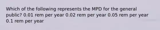 Which of the following represents the MPD for the general public? 0.01 rem per year 0.02 rem per year 0.05 rem per year 0.1 rem per year