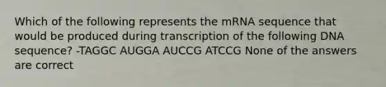 Which of the following represents the mRNA sequence that would be produced during transcription of the following DNA sequence? -TAGGC AUGGA AUCCG ATCCG None of the answers are correct