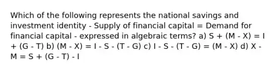 Which of the following represents the national savings and investment identity - Supply of financial capital = Demand for financial capital - expressed in algebraic terms? a) S + (M - X) = I + (G - T) b) (M - X) = I - S - (T - G) c) I - S - (T - G) = (M - X) d) X - M = S + (G - T) - I