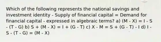 Which of the following represents the national savings and investment identity - Supply of financial capital = Demand for financial capital - expressed in algebraic terms? a) (M - X) = I - S - (T - G) b) S + (M - X) = I + (G - T) c) X - M = S + (G - T) - I d) I - S - (T - G) = (M - X)