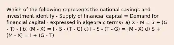 Which of the following represents the national savings and investment identity - Supply of financial capital = Demand for financial capital - expressed in algebraic terms? a) X - M = S + (G - T) - I b) (M - X) = I - S - (T - G) c) I - S - (T - G) = (M - X) d) S + (M - X) = I + (G - T)