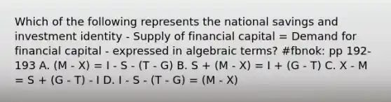 Which of the following represents the national savings and investment identity - Supply of financial capital = Demand for financial capital - expressed in algebraic terms? #fbnok: pp 192-193 A. (M - X) = I - S - (T - G) B. S + (M - X) = I + (G - T) C. X - M = S + (G - T) - I D. I - S - (T - G) = (M - X)