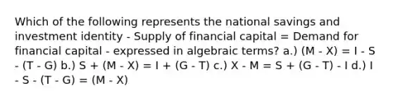 Which of the following represents the national savings and investment identity - Supply of financial capital = Demand for financial capital - expressed in algebraic terms? a.) (M - X) = I - S - (T - G) b.) S + (M - X) = I + (G - T) c.) X - M = S + (G - T) - I d.) I - S - (T - G) = (M - X)