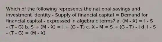 Which of the following represents the national savings and investment identity - Supply of financial capital = Demand for financial capital - expressed in algebraic terms? a. (M - X) = I - S - (T - G) b. S + (M - X) = I + (G - T) c. X - M = S + (G - T) - I d. I - S - (T - G) = (M - X)