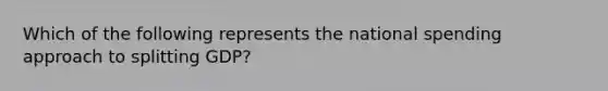 Which of the following represents the national spending approach to splitting GDP?