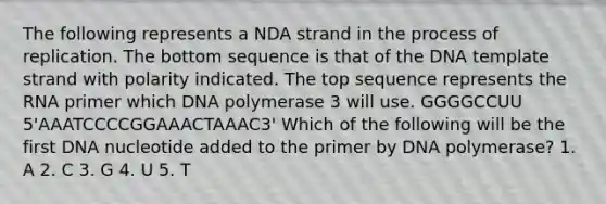 The following represents a NDA strand in the process of replication. The bottom sequence is that of the DNA template strand with polarity indicated. The top sequence represents the RNA primer which DNA polymerase 3 will use. GGGGCCUU 5'AAATCCCCGGAAACTAAAC3' Which of the following will be the first DNA nucleotide added to the primer by DNA polymerase? 1. A 2. C 3. G 4. U 5. T