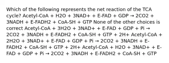 Which of the following represents the net reaction of the TCA cycle? Acetyl-CoA + H2O + 3NAD+ + E-FAD + GDP → 2CO2 + 3NADH + E-FADH2 + CoA-SH + GTP None of the other choices is correct Acetyl-CoA + 3H2O + 3NAD+ + E-FAD + GDP + Pi → 2CO2 + 3NADH + E-FADH2 + CoA-SH + GTP + 2H+ Acetyl-CoA + 2H2O + 3NAD+ + E-FAD + GDP + Pi → 2CO2 + 3NADH + E-FADH2 + CoA-SH + GTP + 2H+ Acetyl-CoA + H2O + 3NAD+ + E-FAD + GDP + Pi → 2CO2 + 3NADH + E-FADH2 + CoA-SH + GTP