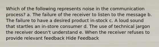 Which of the following represents noise in the communication process? a. The failure of the receiver to listen to the message b. The failure to have a desired product in-stock c. A loud sound that startles an in-store consumer d. The use of technical jargon the receiver doesn't understand e. When the receiver refuses to provide relevant feedback Hide Feedback