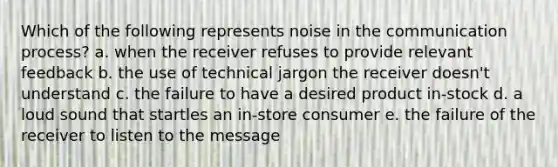 Which of the following represents noise in the communication process? a. when the receiver refuses to provide relevant feedback b. the use of technical jargon the receiver doesn't understand c. the failure to have a desired product in-stock d. a loud sound that startles an in-store consumer e. the failure of the receiver to listen to the message