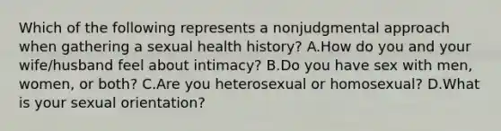 Which of the following represents a nonjudgmental approach when gathering a sexual health history? A.How do you and your wife/husband feel about intimacy? B.Do you have sex with men, women, or both? C.Are you heterosexual or homosexual? D.What is your sexual orientation?