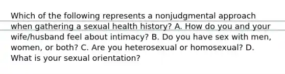 Which of the following represents a nonjudgmental approach when gathering a sexual health history? A. How do you and your wife/husband feel about intimacy? B. Do you have sex with men, women, or both? C. Are you heterosexual or homosexual? D. What is your sexual orientation?