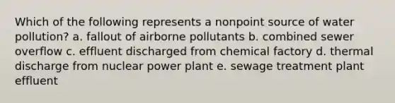 Which of the following represents a nonpoint source of water pollution? a. fallout of airborne pollutants b. combined sewer overflow c. effluent discharged from chemical factory d. thermal discharge from nuclear power plant e. sewage treatment plant effluent