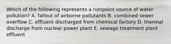 Which of the following represents a nonpoint source of water pollution? A. fallout of airborne pollutants B. combined sewer overflow C. effluent discharged from chemical factory D. thermal discharge from nuclear power plant E. sewage treatment plant effluent