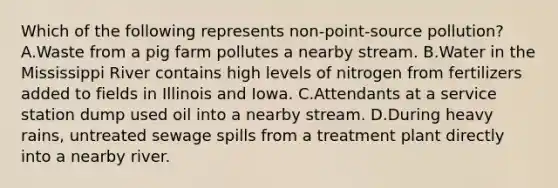 Which of the following represents non-point-source pollution? A.Waste from a pig farm pollutes a nearby stream. B.Water in the Mississippi River contains high levels of nitrogen from fertilizers added to fields in Illinois and Iowa. C.Attendants at a service station dump used oil into a nearby stream. D.During heavy rains, untreated sewage spills from a treatment plant directly into a nearby river.