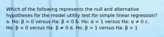 Which of the following represents the null and alternative hypotheses for the model utility test for simple linear regression? a. Ho: β = 0 versus Ha: β 1