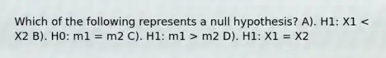 Which of the following represents a null hypothesis? A). H1: X1 m2 D). H1: X1 = X2