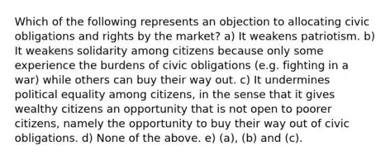 Which of the following represents an objection to allocating civic obligations and rights by the market? a) It weakens patriotism. b) It weakens solidarity among citizens because only some experience the burdens of civic obligations (e.g. fighting in a war) while others can buy their way out. c) It undermines political equality among citizens, in the sense that it gives wealthy citizens an opportunity that is not open to poorer citizens, namely the opportunity to buy their way out of civic obligations. d) None of the above. e) (a), (b) and (c).