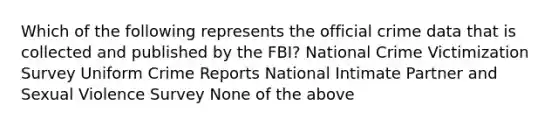 Which of the following represents the official crime data that is collected and published by the FBI? National Crime Victimization Survey Uniform Crime Reports National Intimate Partner and Sexual Violence Survey None of the above