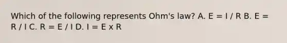 Which of the following represents Ohm's law? A. E = I / R B. E = R / I C. R = E / I D. I = E x R