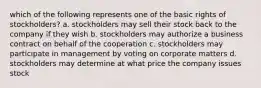 which of the following represents one of the basic rights of stockholders? a. stockholders may sell their stock back to the company if they wish b. stockholders may authorize a business contract on behalf of the cooperation c. stockholders may participate in management by voting on corporate matters d. stockholders may determine at what price the company issues stock