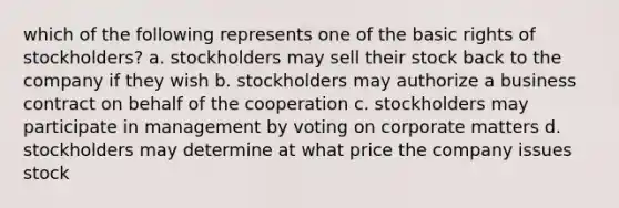 which of the following represents one of the basic rights of stockholders? a. stockholders may sell their stock back to the company if they wish b. stockholders may authorize a business contract on behalf of the cooperation c. stockholders may participate in management by voting on corporate matters d. stockholders may determine at what price the company issues stock