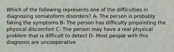 Which of the following represents one of the difficulties in diagnosing somatoform disorders? A- The person is probably faking the symptoms B- The person has difficulty pinpointing the physical discomfort C- The person may have a real physical problem that is difficult to detect D- Most people with this diagnosis are uncooperative