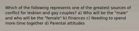 Which of the following represents one of the greatest sources of conflict for lesbian and gay couples? a) Who will be the "male" and who will be the "female" b) Finances c) Needing to spend more time together d) Parental attitudes