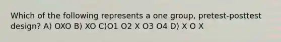 Which of the following represents a one group, pretest-posttest design? A) OXO B) XO C)O1 O2 X O3 O4 D) X O X