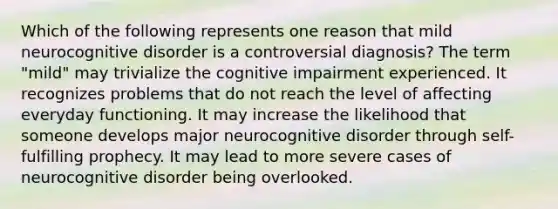 Which of the following represents one reason that mild neurocognitive disorder is a controversial diagnosis? The term "mild" may trivialize the cognitive impairment experienced. It recognizes problems that do not reach the level of affecting everyday functioning. It may increase the likelihood that someone develops major neurocognitive disorder through self-fulfilling prophecy. It may lead to more severe cases of neurocognitive disorder being overlooked.