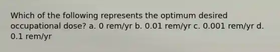 Which of the following represents the optimum desired occupational dose? a. 0 rem/yr b. 0.01 rem/yr c. 0.001 rem/yr d. 0.1 rem/yr