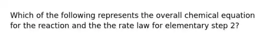 Which of the following represents the overall chemical equation for the reaction and the the rate law for elementary step 2?