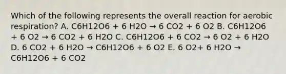 Which of the following represents the overall reaction for aerobic respiration? A. C6H12O6 + 6 H2O → 6 CO2 + 6 O2 B. C6H12O6 + 6 O2 → 6 CO2 + 6 H2O C. C6H12O6 + 6 CO2 → 6 O2 + 6 H2O D. 6 CO2 + 6 H2O → C6H12O6 + 6 O2 E. 6 O2+ 6 H2O → C6H12O6 + 6 CO2