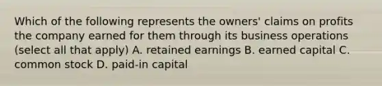 Which of the following represents the owners' claims on profits the company earned for them through its business operations (select all that apply) A. retained earnings B. earned capital C. common stock D. paid-in capital