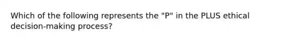 Which of the following represents the "P" in the PLUS ethical decision-making process?
