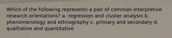 Which of the following represents a pair of common interpretive research orientations? a. regression and cluster analysis b. phenomenology and ethnography c. primary and secondary d. qualitative and quantitative