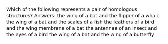 Which of the following represents a pair of homologous structures? Answers: the wing of a bat and the flipper of a whale the wing of a bat and the scales of a fish the feathers of a bird and the wing membrane of a bat the antennae of an insect and the eyes of a bird the wing of a bat and the wing of a butterfly