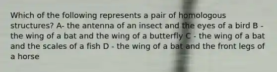 Which of the following represents a pair of homologous structures? A- the antenna of an insect and the eyes of a bird B - the wing of a bat and the wing of a butterfly C - the wing of a bat and the scales of a fish D - the wing of a bat and the front legs of a horse