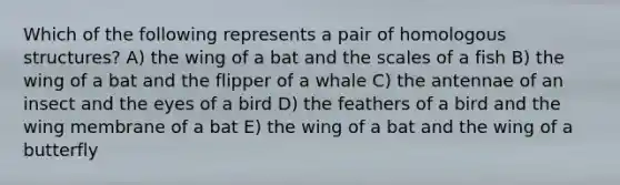 Which of the following represents a pair of homologous structures? A) the wing of a bat and the scales of a fish B) the wing of a bat and the flipper of a whale C) the antennae of an insect and the eyes of a bird D) the feathers of a bird and the wing membrane of a bat E) the wing of a bat and the wing of a butterfly