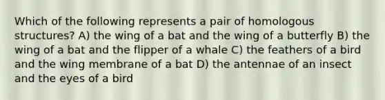 Which of the following represents a pair of homologous structures? A) the wing of a bat and the wing of a butterfly B) the wing of a bat and the flipper of a whale C) the feathers of a bird and the wing membrane of a bat D) the antennae of an insect and the eyes of a bird