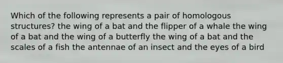 Which of the following represents a pair of homologous structures? the wing of a bat and the flipper of a whale the wing of a bat and the wing of a butterfly the wing of a bat and the scales of a fish the antennae of an insect and the eyes of a bird