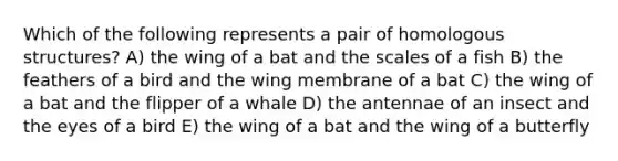 Which of the following represents a pair of homologous structures? A) the wing of a bat and the scales of a fish B) the feathers of a bird and the wing membrane of a bat C) the wing of a bat and the flipper of a whale D) the antennae of an insect and the eyes of a bird E) the wing of a bat and the wing of a butterfly