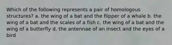 Which of the following represents a pair of homologous structures? a. the wing of a bat and the flipper of a whale b. the wing of a bat and the scales of a fish c. the wing of a bat and the wing of a butterfly d. the antennae of an insect and the eyes of a bird