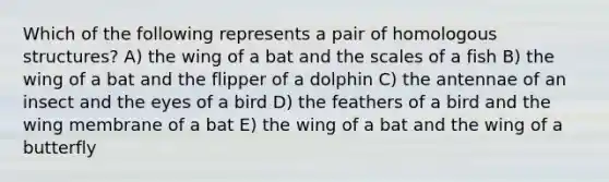 Which of the following represents a pair of homologous structures? A) the wing of a bat and the scales of a fish B) the wing of a bat and the flipper of a dolphin C) the antennae of an insect and the eyes of a bird D) the feathers of a bird and the wing membrane of a bat E) the wing of a bat and the wing of a butterfly