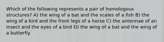 Which of the following represents a pair of homologous structures? A) the wing of a bat and the scales of a fish B) the wing of a bird and the front legs of a horse C) the antennae of an insect and the eyes of a bird D) the wing of a bat and the wing of a butterfly