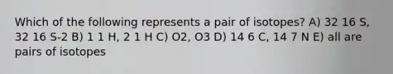 Which of the following represents a pair of isotopes? A) 32 16 S, 32 16 S-2 B) 1 1 H, 2 1 H C) O2, O3 D) 14 6 C, 14 7 N E) all are pairs of isotopes