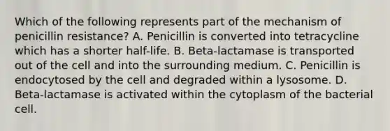 Which of the following represents part of the mechanism of penicillin resistance? A. Penicillin is converted into tetracycline which has a shorter half-life. B. Beta-lactamase is transported out of the cell and into the surrounding medium. C. Penicillin is endocytosed by the cell and degraded within a lysosome. D. Beta-lactamase is activated within the cytoplasm of the bacterial cell.